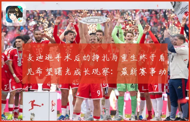 麦迪逊手术后的挣扎与重生终于看见希望曙光成长观察：最新赛事动态与深度分析