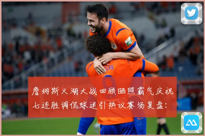 詹姆斯火湖大战回顾晒照霸气庆祝七连胜调侃球迷引热议赛场复盘：最新赛事动态与深度分析