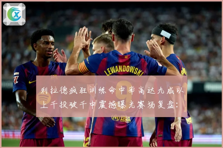 利拉德疯狂训练命中率高达九成以上千投破千中震撼曝光赛场复盘：最新赛事动态与深度分析