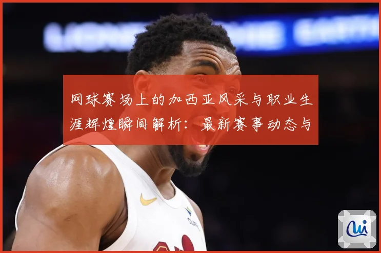 网球赛场上的加西亚风采与职业生涯辉煌瞬间解析：最新赛事动态与深度分析