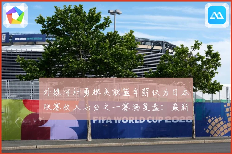 外媒河村勇辉美职篮年薪仅为日本联赛收入七分之一赛场复盘：最新赛事动态与深度分析