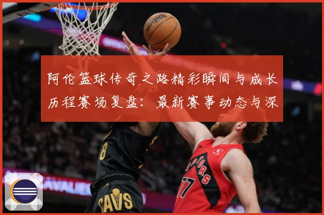 阿伦篮球传奇之路精彩瞬间与成长历程赛场复盘：最新赛事动态与深度分析