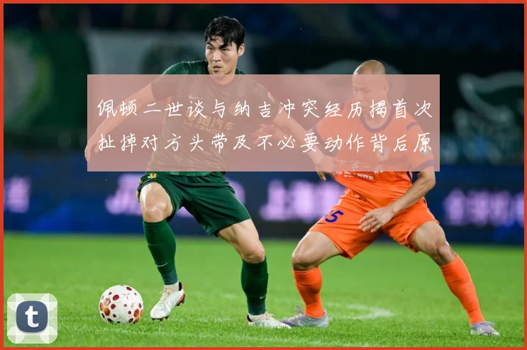 佩顿二世谈与纳吉冲突经历揭首次扯掉对方头带及不必要动作背后原专题观察：最新赛事动态与深度分析