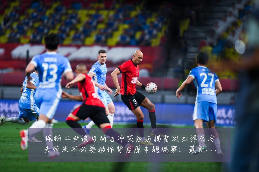 佩顿二世谈与纳吉冲突经历揭首次扯掉对方头带及不必要动作背后原专题观察:最新赛事动态与深度分析