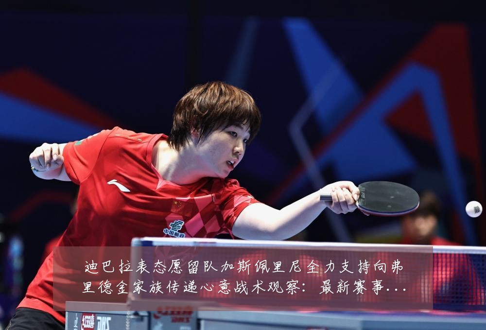 迪巴拉表态愿留队加斯佩里尼全力支持向弗里德金家族传递心意战术观察:最新赛事动态与深度分析
